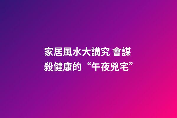 家居風水大講究 會謀殺健康的“午夜兇宅”